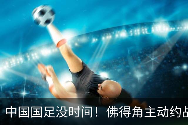 中国国足没时间！佛得角主动约战国足，被国足婉拒