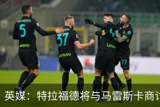 英媒：特拉福德将与马雷斯卡商讨定位，纽卡、尤文等队感兴趣