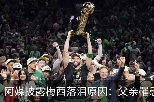 阿媒披露梅西落泪原因：父亲罹患结肠癌 近期病情恶化