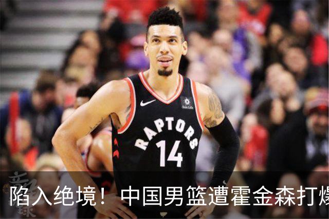 陷入绝境！中国男篮遭霍金森打爆 末轮不胜将无缘世界杯